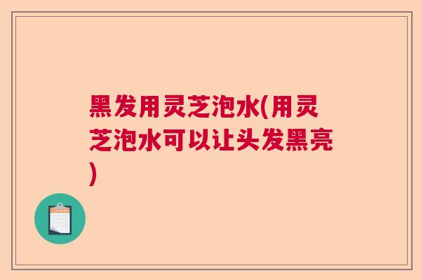 黑发用灵芝泡水(用灵芝泡水可以让头发黑亮)