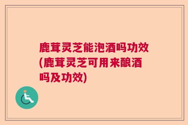 鹿茸灵芝能泡酒吗功效(鹿茸灵芝可用来酿酒吗及功效)