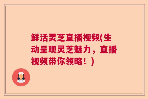 鲜活灵芝直播视频(生动呈现灵芝魅力，直播视频带你领略！)