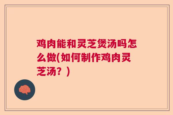 鸡肉能和灵芝煲汤吗怎么做(如何制作鸡肉灵芝汤？)