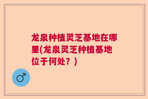 龙泉种植灵芝基地在哪里(龙泉灵芝种植基地位于何处？)