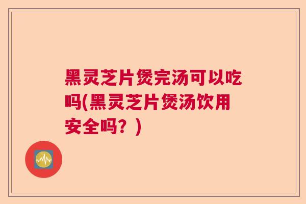 黑灵芝片煲完汤可以吃吗(黑灵芝片煲汤饮用安全吗？)