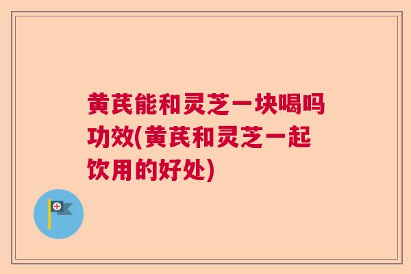 黄芪能和灵芝一块喝吗功效(黄芪和灵芝一起饮用的好处)