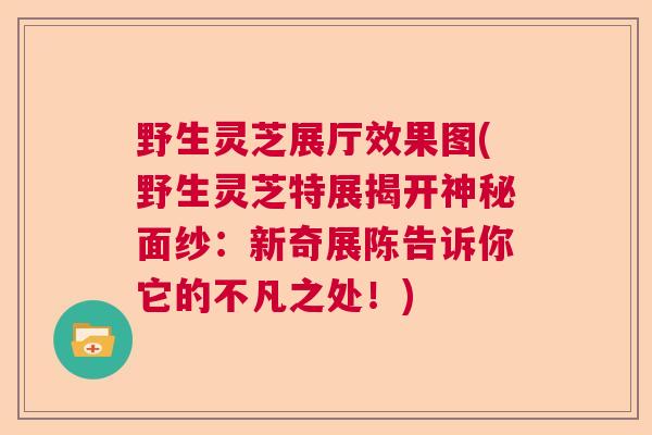 野生灵芝展厅效果图(野生灵芝特展揭开神秘面纱：新奇展陈告诉你它的不凡之处！)