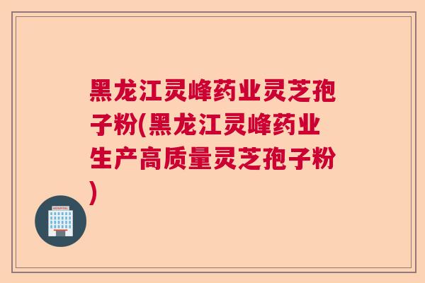 黑龙江灵峰药业灵芝孢子粉(黑龙江灵峰药业生产高质量灵芝孢子粉)