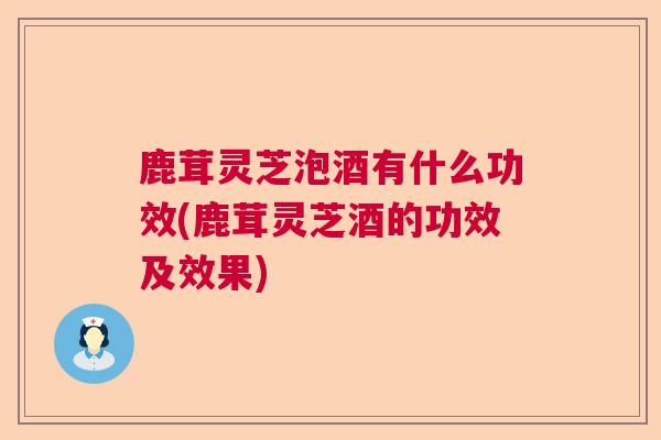鹿茸灵芝泡酒有什么功效(鹿茸灵芝酒的功效及效果)