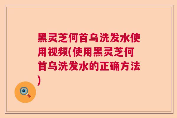 黑灵芝何首乌洗发水使用视频(使用黑灵芝何首乌洗发水的正确方法)