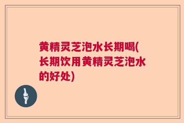 黄精灵芝泡水长期喝(长期饮用黄精灵芝泡水的好处)
