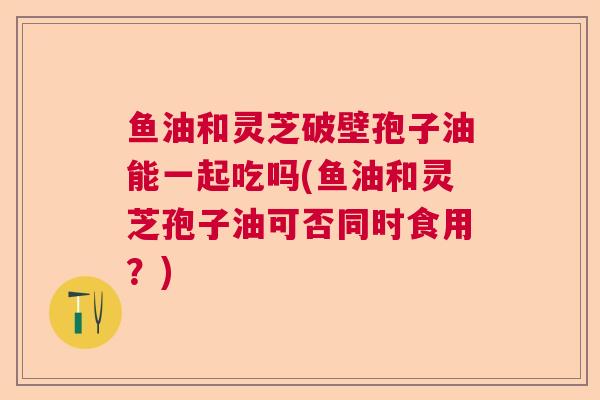 鱼油和灵芝破壁孢子油能一起吃吗(鱼油和灵芝孢子油可否同时食用？)