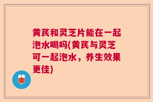 黄芪和灵芝片能在一起泡水喝吗(黄芪与灵芝可一起泡水，养生效果更佳)