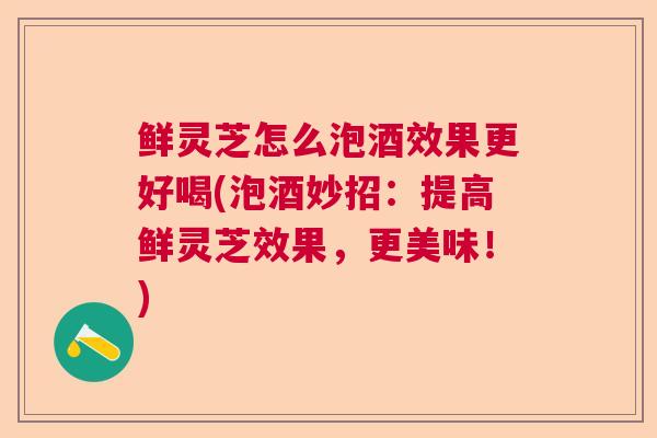 鲜灵芝怎么泡酒效果更好喝(泡酒妙招：提高鲜灵芝效果，更美味！)