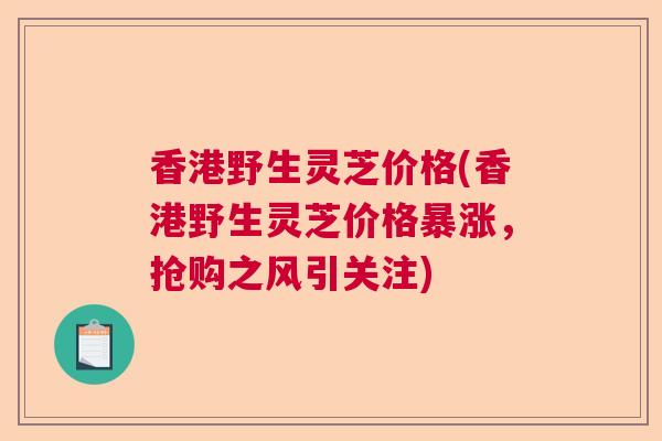 香港野生灵芝价格(香港野生灵芝价格暴涨，抢购之风引关注)