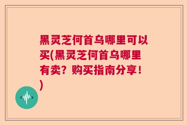 黑灵芝何首乌哪里可以买(黑灵芝何首乌哪里有卖？购买指南分享！)