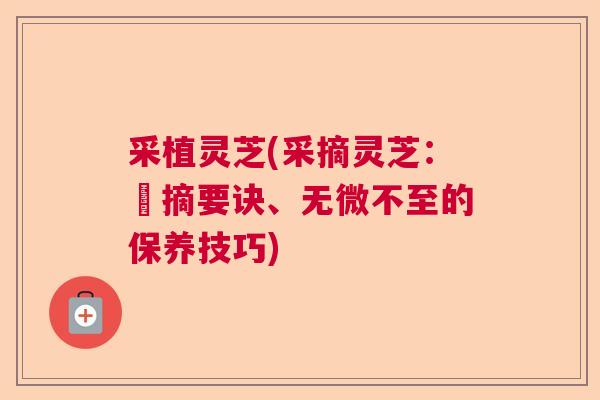 采植灵芝(采摘灵芝:採摘要诀、无微不至的保养技巧) 采植灵芝(采摘灵芝:採摘要诀、无微不至的保养技巧)