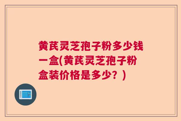 黄芪灵芝孢子粉多少钱一盒(黄芪灵芝孢子粉盒装价格是多少？)