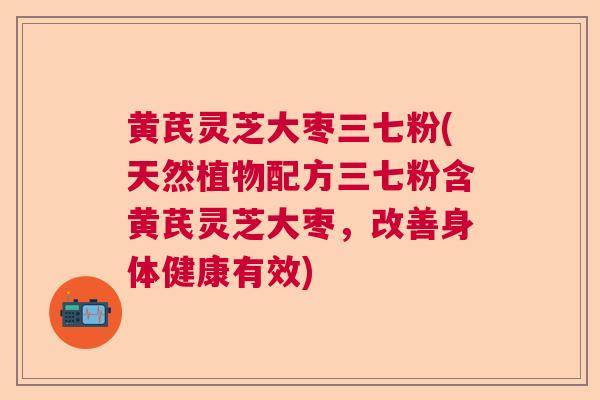 黄芪灵芝大枣三七粉(天然植物配方三七粉含黄芪灵芝大枣，改善身体健康有效)