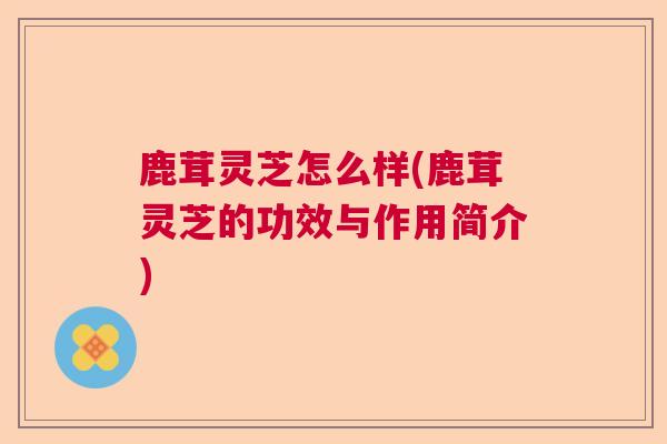 鹿茸灵芝怎么样(鹿茸灵芝的功效与作用简介)