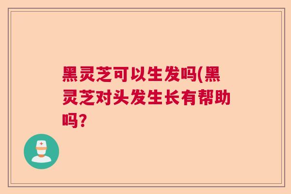 黑灵芝可以生发吗(黑灵芝对头发生长有帮助吗？
