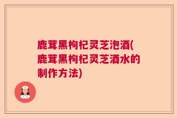 鹿茸黑枸杞灵芝泡酒(鹿茸黑枸杞灵芝酒水的制作方法)