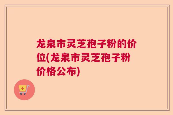 龙泉市灵芝孢子粉的价位(龙泉市灵芝孢子粉价格公布)