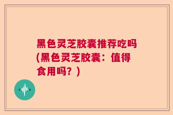 黑色灵芝胶囊推荐吃吗(黑色灵芝胶囊：值得食用吗？)