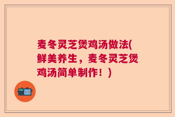 麦冬灵芝煲鸡汤做法(鲜美养生，麦冬灵芝煲鸡汤简单制作！)
