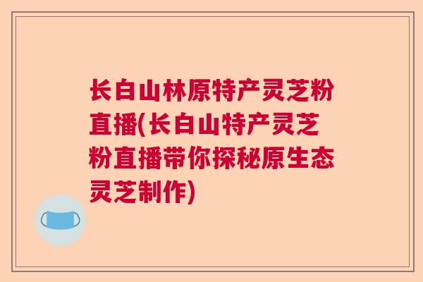 长白山林原特产灵芝粉直播(长白山特产灵芝粉直播带你探秘原生态灵芝制作)