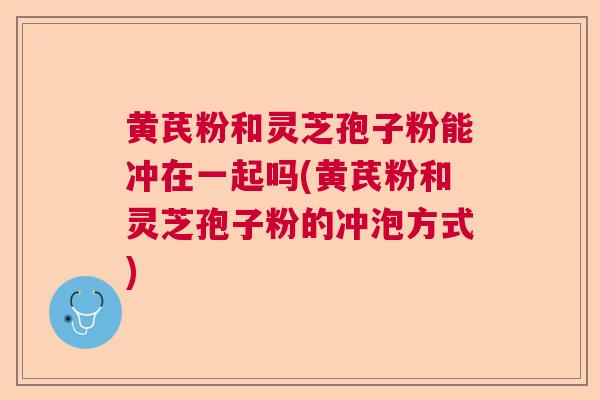 黄芪粉和灵芝孢子粉能冲在一起吗(黄芪粉和灵芝孢子粉的冲泡方式)