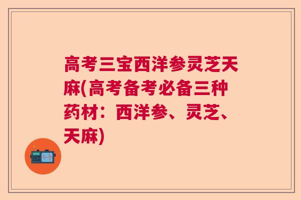 高考三宝西洋参灵芝天麻(高考备考必备三种药材：西洋参、灵芝、天麻)
