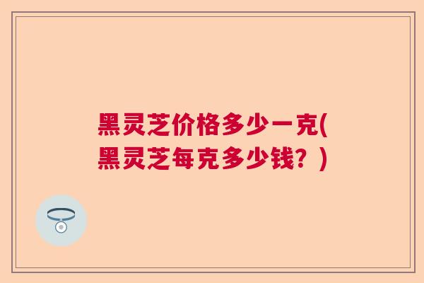 黑灵芝价格多少一克(黑灵芝每克多少钱？)