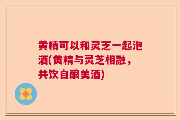 黄精可以和灵芝一起泡酒(黄精与灵芝相融，共饮自酿美酒)