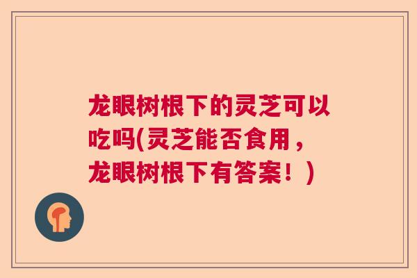 龙眼树根下的灵芝可以吃吗(灵芝能否食用，龙眼树根下有答案！)