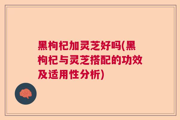 黑枸杞加灵芝好吗(黑枸杞与灵芝搭配的功效及适用性分析)