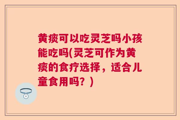 黄痰可以吃灵芝吗小孩能吃吗(灵芝可作为黄痰的食疗选择，适合儿童食用吗？)