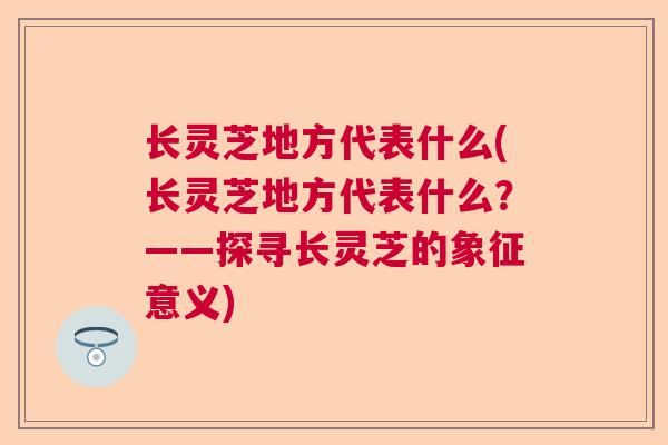 长灵芝地方代表什么(长灵芝地方代表什么？——探寻长灵芝的象征意义)