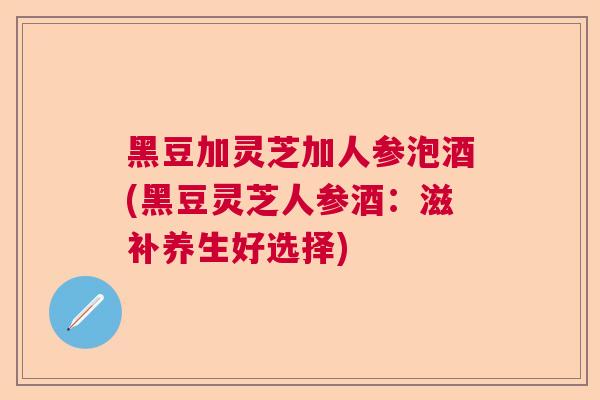 黑豆加灵芝加人参泡酒(黑豆灵芝人参酒：滋补养生好选择)