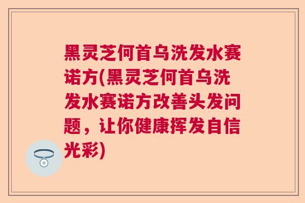 黑灵芝何首乌洗发水赛诺方(黑灵芝何首乌洗发水赛诺方改善头发问题，让你健康挥发自信光彩)
