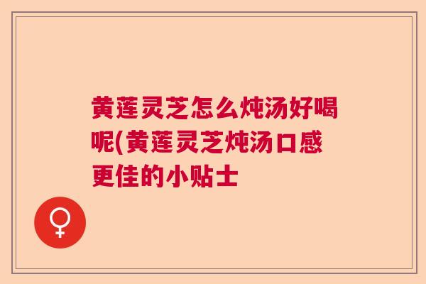 黄莲灵芝怎么炖汤好喝呢(黄莲灵芝炖汤口感更佳的小贴士