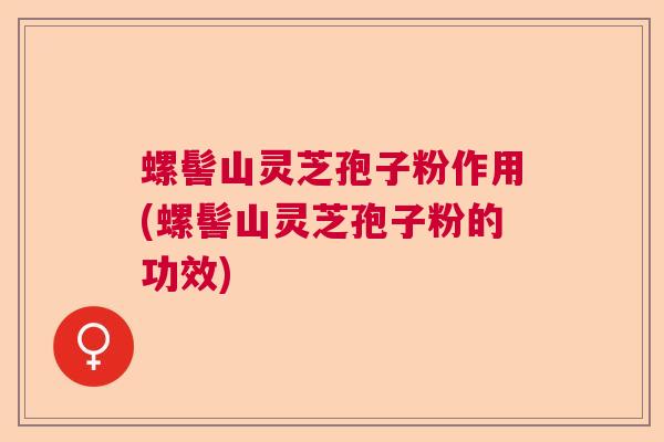 螺髻山灵芝孢子粉作用(螺髻山灵芝孢子粉的功效)