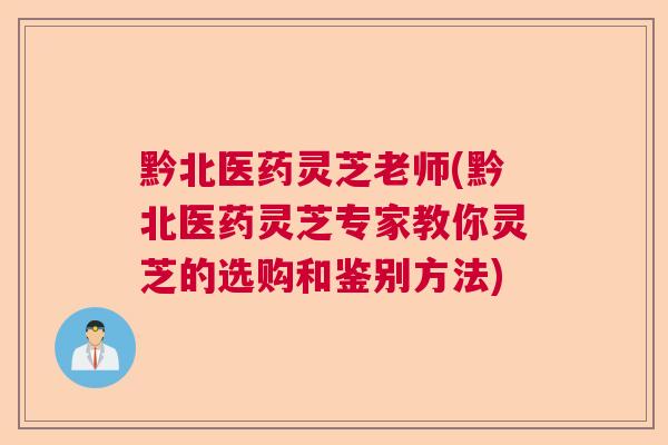 黔北医药灵芝老师(黔北医药灵芝专家教你灵芝的选购和鉴别方法) 黔北医药灵芝老师(黔北医药灵芝专家教你灵芝的选购和鉴别方法)