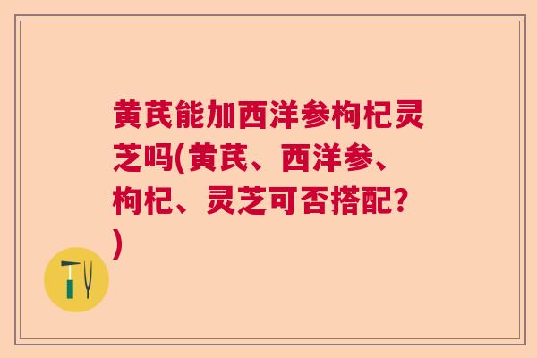 黄芪能加西洋参枸杞灵芝吗(黄芪、西洋参、枸杞、灵芝可否搭配？)