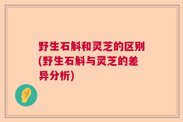 野生石斛和灵芝的区别(野生石斛与灵芝的差异分析)