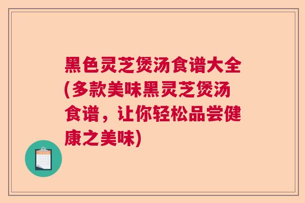 黑色灵芝煲汤食谱大全(多款美味黑灵芝煲汤食谱，让你轻松品尝健康之美味)