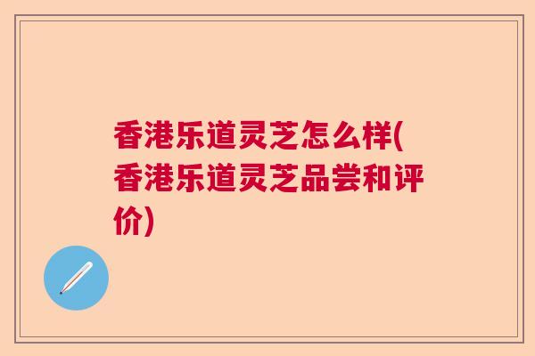 香港乐道灵芝怎么样(香港乐道灵芝品尝和评价) 香港乐道灵芝怎么样(香港乐道灵芝品尝和评价)