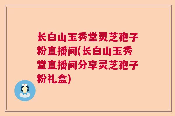 长白山玉秀堂灵芝孢子粉直播间(长白山玉秀堂直播间分享灵芝孢子粉礼盒)