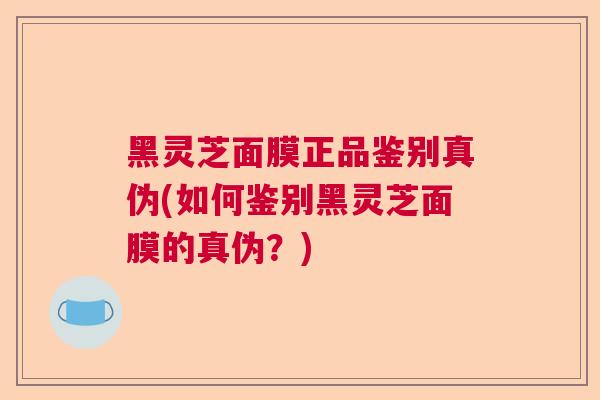 黑灵芝面膜正品鉴别真伪(如何鉴别黑灵芝面膜的真伪？)