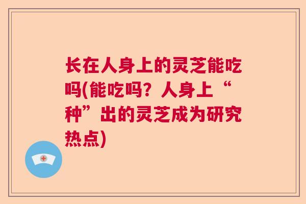 长在人身上的灵芝能吃吗(能吃吗?人身上“种”出的灵芝成为研究热点) 长在人身上的灵芝能吃吗(能吃吗?人身上“种”出的灵芝成为研究热点)