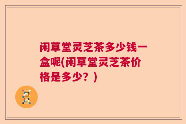 闲草堂灵芝茶多少钱一盒呢(闲草堂灵芝茶价格是多少？)