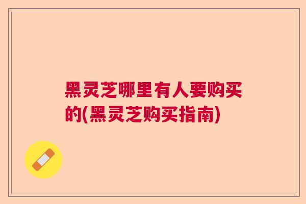 黑灵芝哪里有人要购买的(黑灵芝购买指南)
