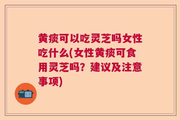黄痰可以吃灵芝吗女性吃什么(女性黄痰可食用灵芝吗？建议及注意事项)